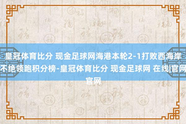 皇冠体育比分 现金足球网海港本轮2-1打败西海岸不绝领跑积分榜-皇冠体育比分 现金足球网 在线|官网