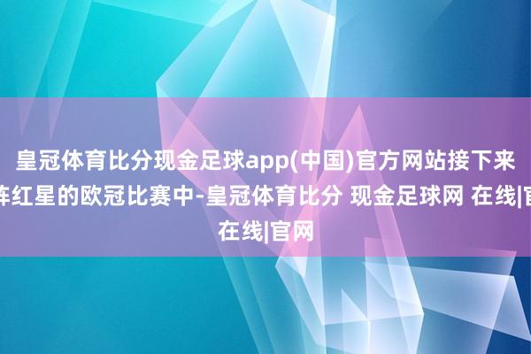 皇冠体育比分现金足球app(中国)官方网站接下来对阵红星的欧冠比赛中-皇冠体育比分 现金足球网 在线|官网