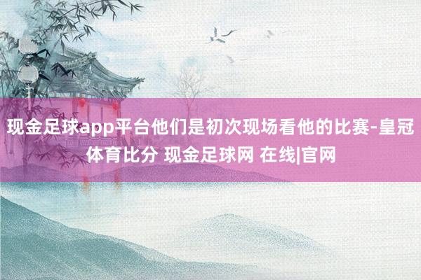 现金足球app平台他们是初次现场看他的比赛-皇冠体育比分 现金足球网 在线|官网