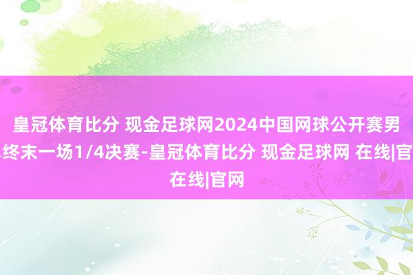 皇冠体育比分 现金足球网2024中国网球公开赛男单终末一场1/4决赛-皇冠体育比分 现金足球网 在线|官网