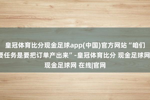 皇冠体育比分现金足球app(中国)官方网站“咱们近期的主要任务是要把订单产出来”-皇冠体育比分 现金足球网 在线|官网