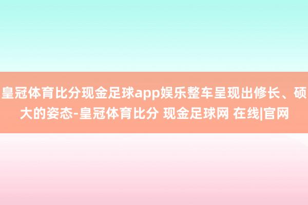 皇冠体育比分现金足球app娱乐整车呈现出修长、硕大的姿态-皇冠体育比分 现金足球网 在线|官网