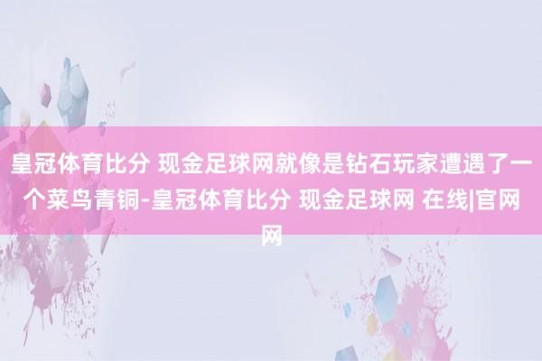 皇冠体育比分 现金足球网就像是钻石玩家遭遇了一个菜鸟青铜-皇冠体育比分 现金足球网 在线|官网