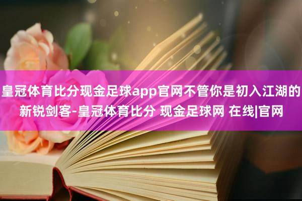 皇冠体育比分现金足球app官网不管你是初入江湖的新锐剑客-皇冠体育比分 现金足球网 在线|官网