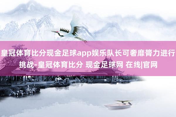 皇冠体育比分现金足球app娱乐队长可奢靡膂力进行挑战-皇冠体育比分 现金足球网 在线|官网