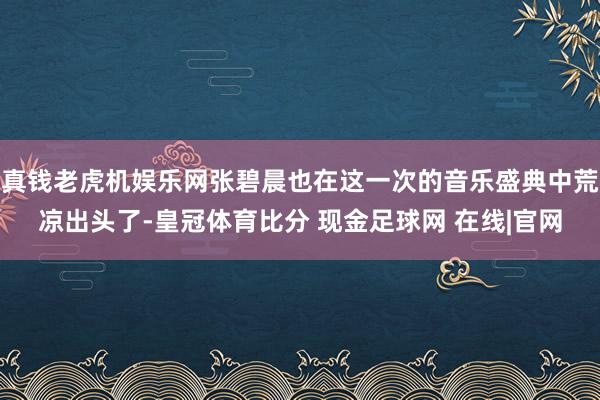 真钱老虎机娱乐网张碧晨也在这一次的音乐盛典中荒凉出头了-皇冠体育比分 现金足球网 在线|官网