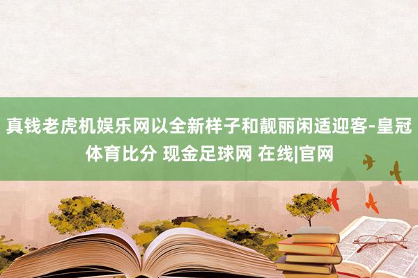 真钱老虎机娱乐网以全新样子和靓丽闲适迎客-皇冠体育比分 现金足球网 在线|官网