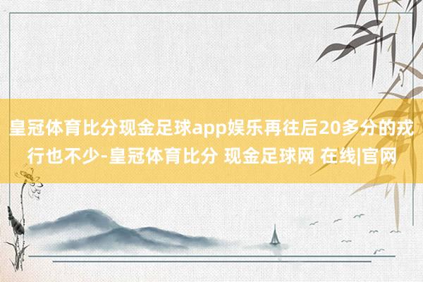 皇冠体育比分现金足球app娱乐再往后20多分的戎行也不少-皇冠体育比分 现金足球网 在线|官网