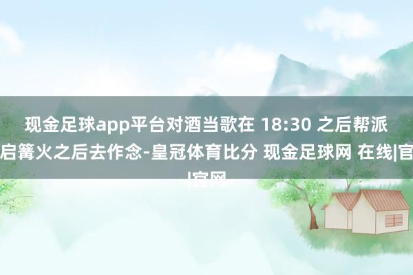 现金足球app平台对酒当歌在 18:30 之后帮派开启篝火之后去作念-皇冠体育比分 现金足球网 在线|官网