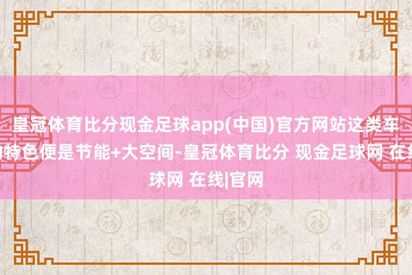 皇冠体育比分现金足球app(中国)官方网站这类车最大的特色便是节能+大空间-皇冠体育比分 现金足球网 在线|官网