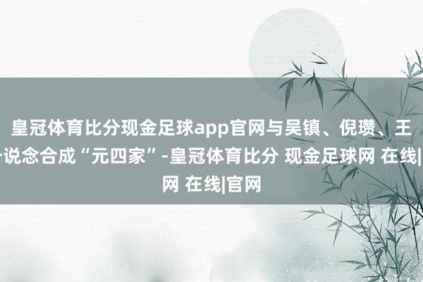 皇冠体育比分现金足球app官网与吴镇、倪瓒、王蒙一说念合成“元四家”-皇冠体育比分 现金足球网 在线|官网