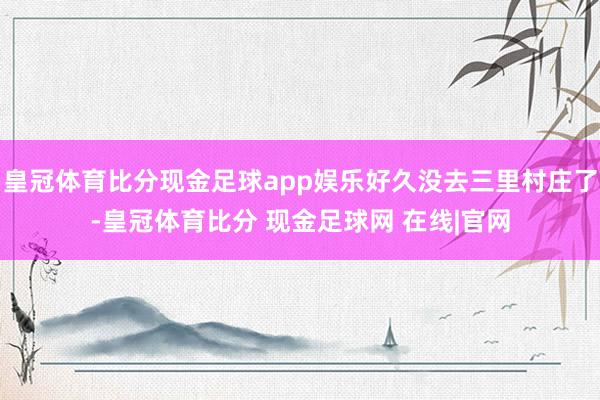 皇冠体育比分现金足球app娱乐好久没去三里村庄了-皇冠体育比分 现金足球网 在线|官网