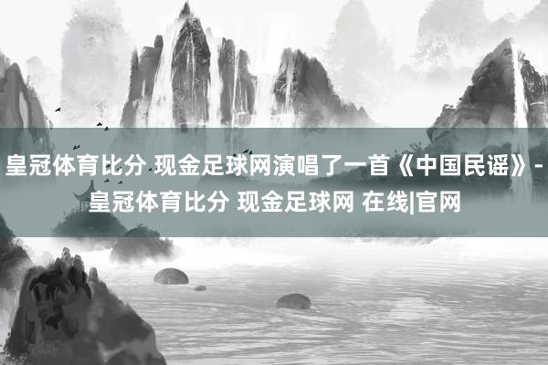 皇冠体育比分 现金足球网演唱了一首《中国民谣》-皇冠体育比分 现金足球网 在线|官网