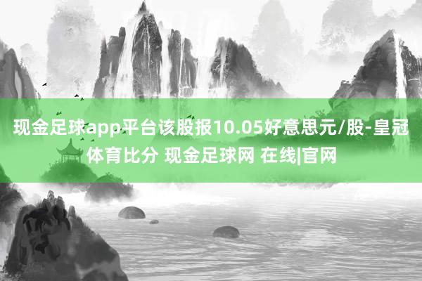 现金足球app平台该股报10.05好意思元/股-皇冠体育比分 现金足球网 在线|官网