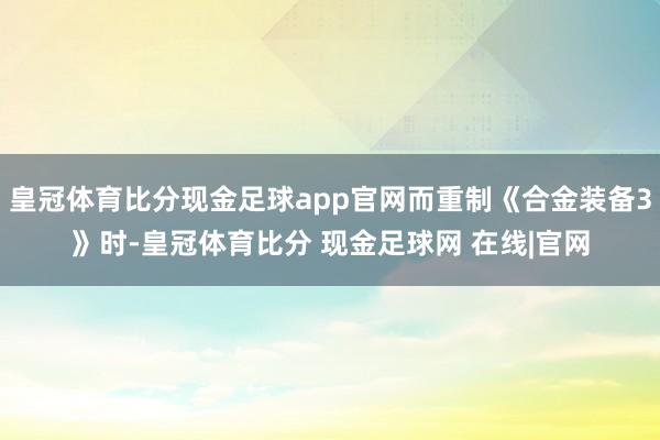 皇冠体育比分现金足球app官网而重制《合金装备3》时-皇冠体育比分 现金足球网 在线|官网