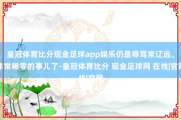 皇冠体育比分现金足球app娱乐仍是辱骂常辽远、非常稀零的事儿了-皇冠体育比分 现金足球网 在线|官网