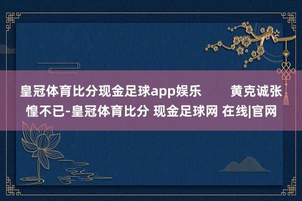 皇冠体育比分现金足球app娱乐        黄克诚张惶不已-皇冠体育比分 现金足球网 在线|官网