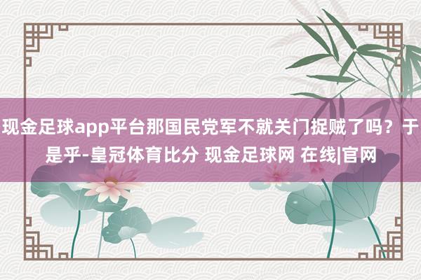 现金足球app平台那国民党军不就关门捉贼了吗？于是乎-皇冠体育比分 现金足球网 在线|官网