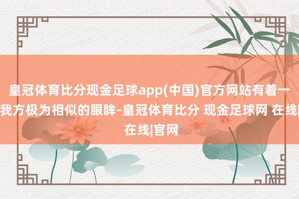 皇冠体育比分现金足球app(中国)官方网站有着一对和我方极为相似的眼眸-皇冠体育比分 现金足球网 在线|官网