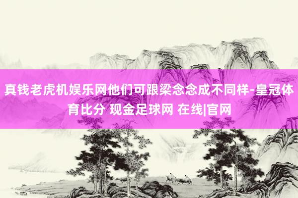 真钱老虎机娱乐网他们可跟梁念念成不同样-皇冠体育比分 现金足球网 在线|官网