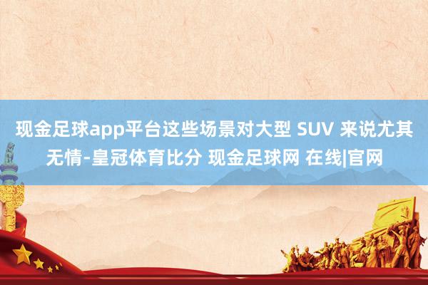 现金足球app平台这些场景对大型 SUV 来说尤其无情-皇冠体育比分 现金足球网 在线|官网