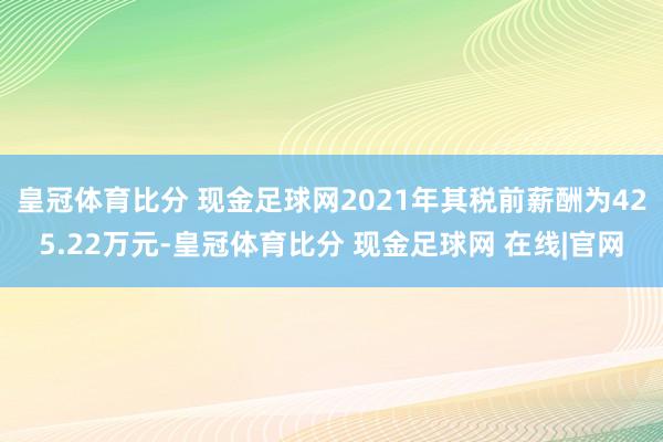 皇冠体育比分 现金足球网2021年其税前薪酬为425.22万元-皇冠体育比分 现金足球网 在线|官网