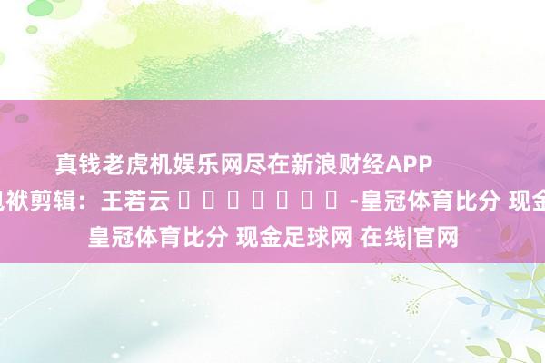 真钱老虎机娱乐网尽在新浪财经APP            						包袱剪辑：王若云 							-皇冠体育比分 现金足球网 在线|官网