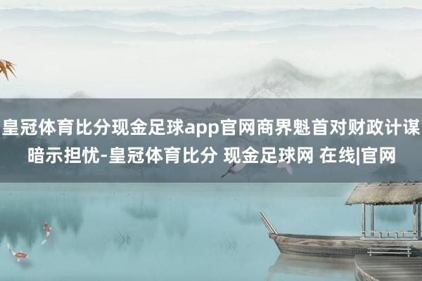 皇冠体育比分现金足球app官网商界魁首对财政计谋暗示担忧-皇冠体育比分 现金足球网 在线|官网