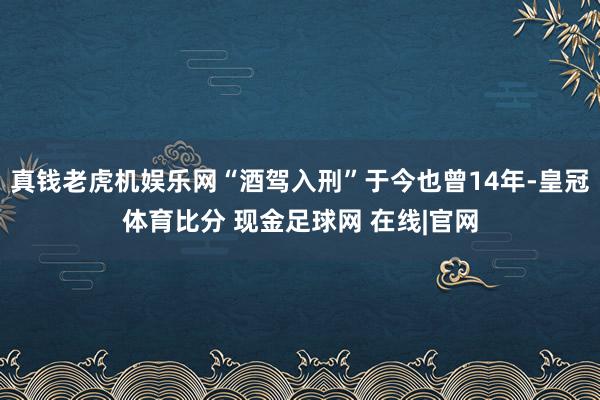 真钱老虎机娱乐网“酒驾入刑”于今也曾14年-皇冠体育比分 现金足球网 在线|官网