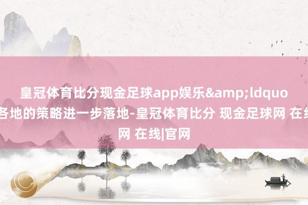 皇冠体育比分现金足球app娱乐&ldquo;跟着各地的策略进一步落地-皇冠体育比分 现金足球网 在线|官网