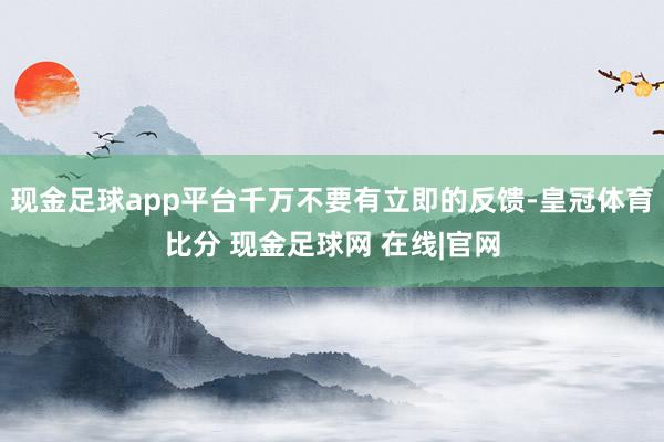 现金足球app平台千万不要有立即的反馈-皇冠体育比分 现金足球网 在线|官网