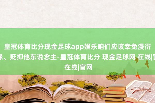 皇冠体育比分现金足球app娱乐咱们应该幸免漫衍谣喙、贬抑他东说念主-皇冠体育比分 现金足球网 在线|官网