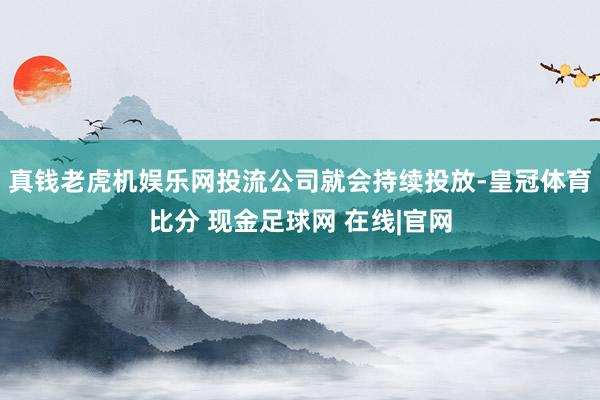 真钱老虎机娱乐网投流公司就会持续投放-皇冠体育比分 现金足球网 在线|官网