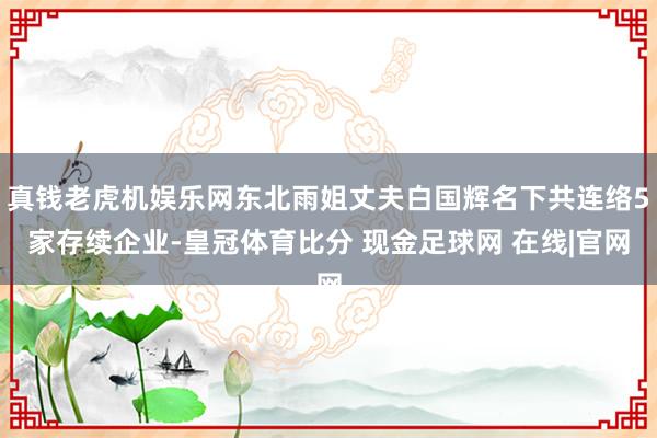 真钱老虎机娱乐网东北雨姐丈夫白国辉名下共连络5家存续企业-皇冠体育比分 现金足球网 在线|官网