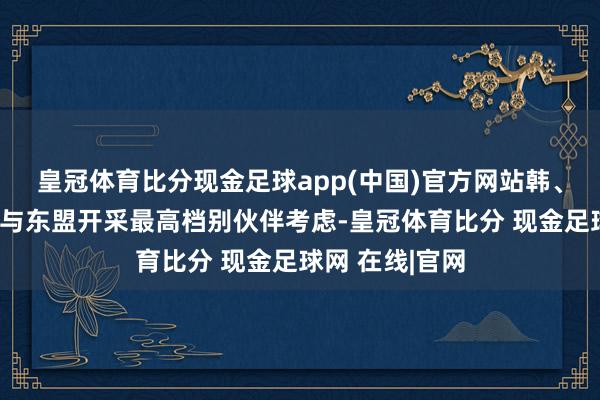 皇冠体育比分现金足球app(中国)官方网站韩、日、中三国均与东盟开采最高档别伙伴考虑-皇冠体育比分 现金足球网 在线|官网