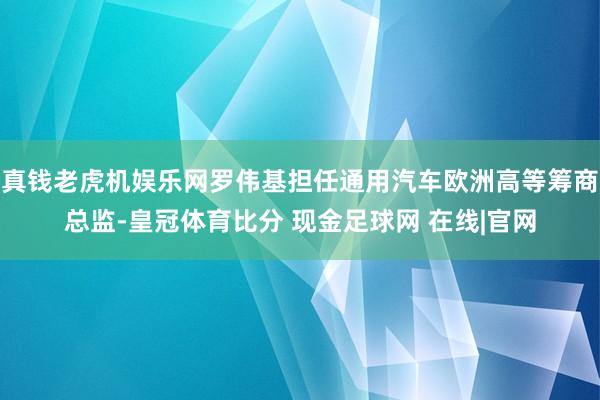 真钱老虎机娱乐网罗伟基担任通用汽车欧洲高等筹商总监-皇冠体育比分 现金足球网 在线|官网