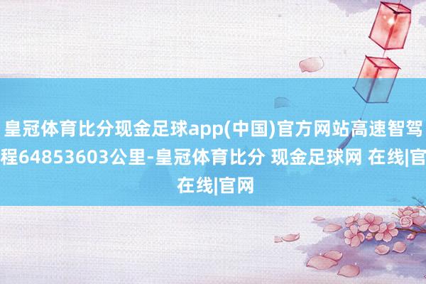 皇冠体育比分现金足球app(中国)官方网站高速智驾里程64853603公里-皇冠体育比分 现金足球网 在线|官网