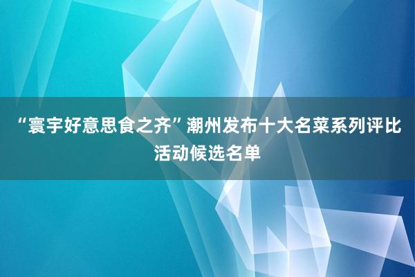 “寰宇好意思食之齐”潮州发布十大名菜系列评比活动候选名单