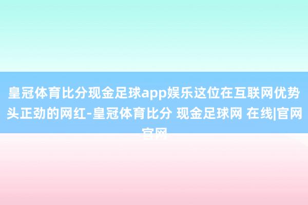 皇冠体育比分现金足球app娱乐这位在互联网优势头正劲的网红-皇冠体育比分 现金足球网 在线|官网