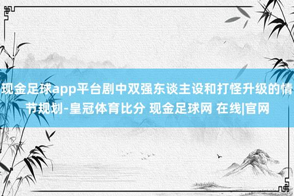 现金足球app平台剧中双强东谈主设和打怪升级的情节规划-皇冠体育比分 现金足球网 在线|官网