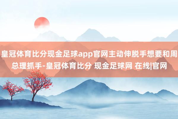 皇冠体育比分现金足球app官网主动伸脱手想要和周总理抓手-皇冠体育比分 现金足球网 在线|官网