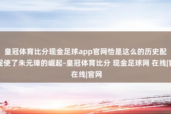 皇冠体育比分现金足球app官网恰是这么的历史配景促使了朱元璋的崛起-皇冠体育比分 现金足球网 在线|官网