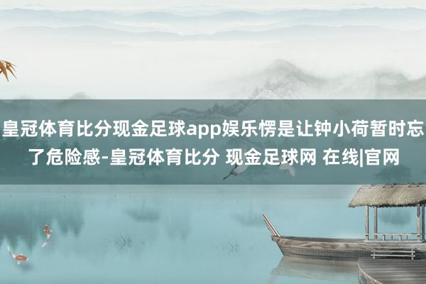 皇冠体育比分现金足球app娱乐愣是让钟小荷暂时忘了危险感-皇冠体育比分 现金足球网 在线|官网