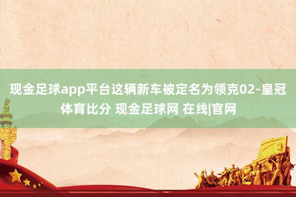 现金足球app平台这辆新车被定名为领克02-皇冠体育比分 现金足球网 在线|官网