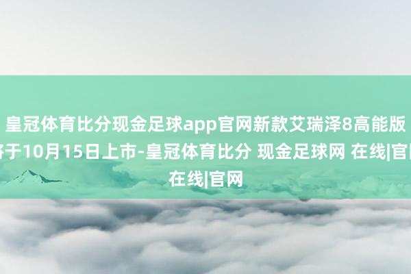 皇冠体育比分现金足球app官网新款艾瑞泽8高能版将于10月15日上市-皇冠体育比分 现金足球网 在线|官网