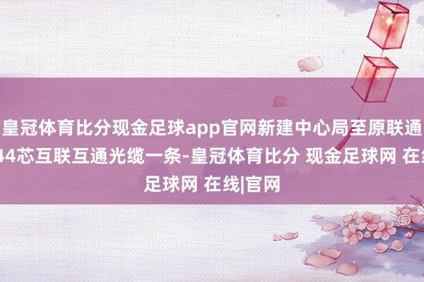 皇冠体育比分现金足球app官网新建中心局至原联通机房144芯互联互通光缆一条-皇冠体育比分 现金足球网 在线|官网