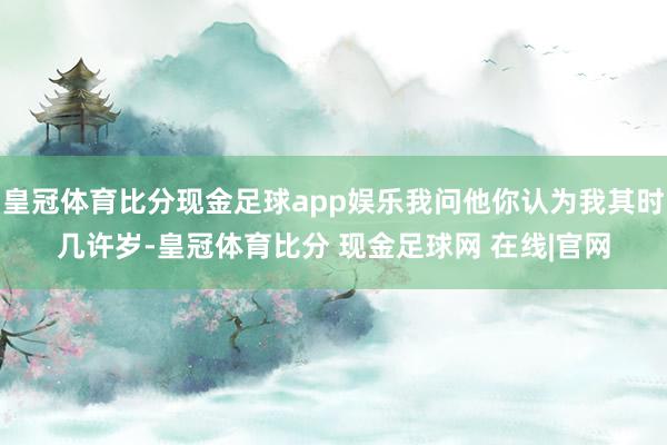 皇冠体育比分现金足球app娱乐我问他你认为我其时几许岁-皇冠体育比分 现金足球网 在线|官网