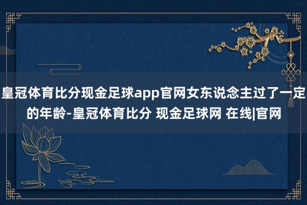 皇冠体育比分现金足球app官网女东说念主过了一定的年龄-皇冠体育比分 现金足球网 在线|官网