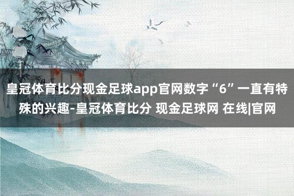 皇冠体育比分现金足球app官网数字“6”一直有特殊的兴趣-皇冠体育比分 现金足球网 在线|官网