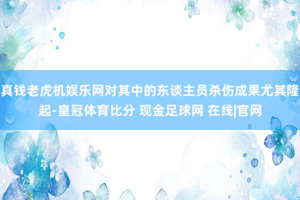 真钱老虎机娱乐网对其中的东谈主员杀伤成果尤其隆起-皇冠体育比分 现金足球网 在线|官网